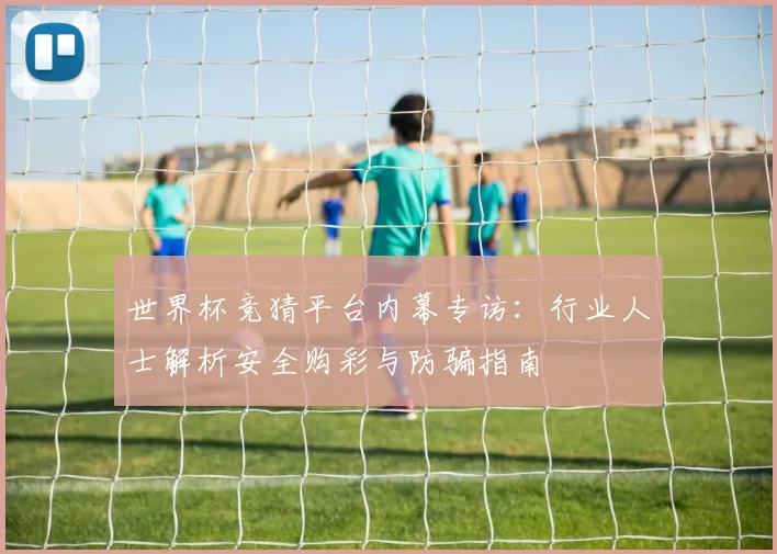 世界杯竞猜平台内幕专访：行业人士解析安全购彩与防骗指南