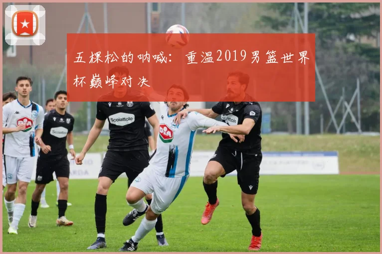 五棵松的呐喊：重温2019男篮世界杯巅峰对决