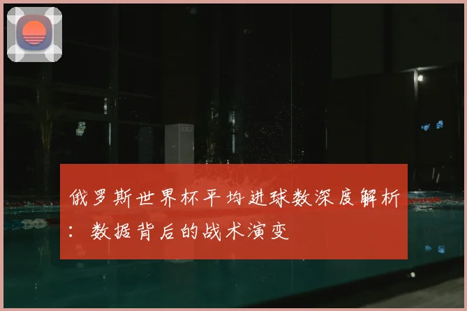 俄罗斯世界杯平均进球数深度解析:数据背后的战术演变