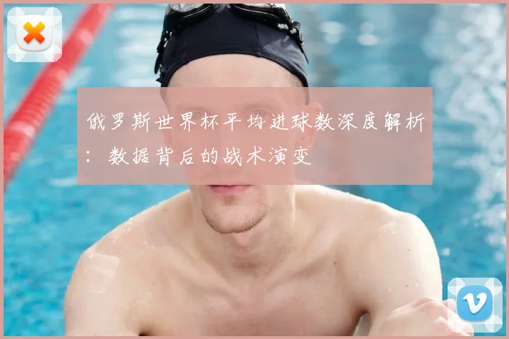 俄罗斯世界杯平均进球数深度解析:数据背后的战术演变