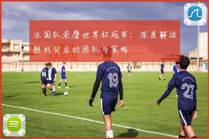 法国队荣膺世界杯冠军：深度解读胜利背后的团队与策略