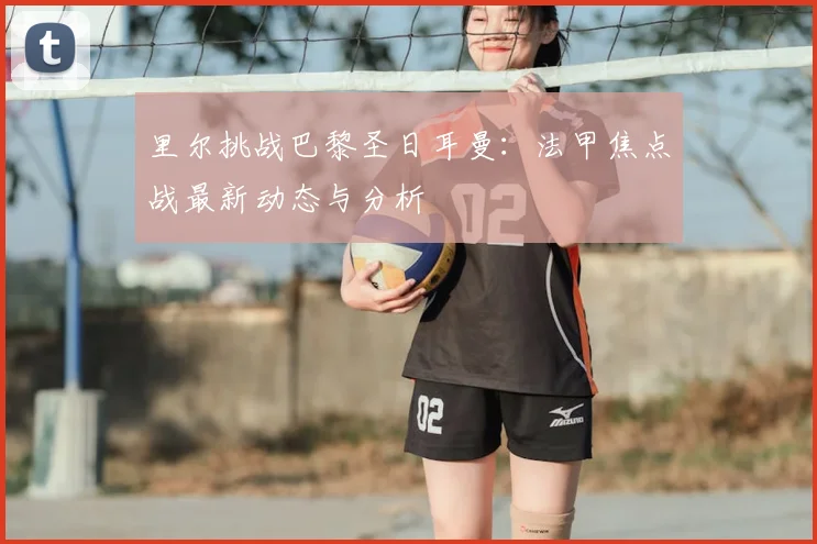 里尔挑战巴黎圣日耳曼：法甲焦点战最新动态与分析