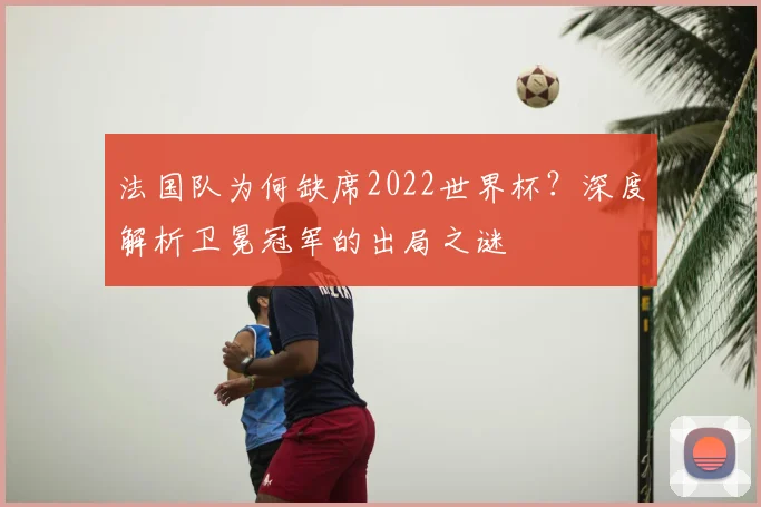 法国队为何缺席2022世界杯？深度解析卫冕冠军的出局之谜