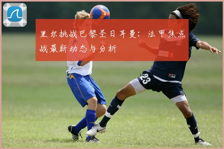里尔挑战巴黎圣日耳曼：法甲焦点战最新动态与分析