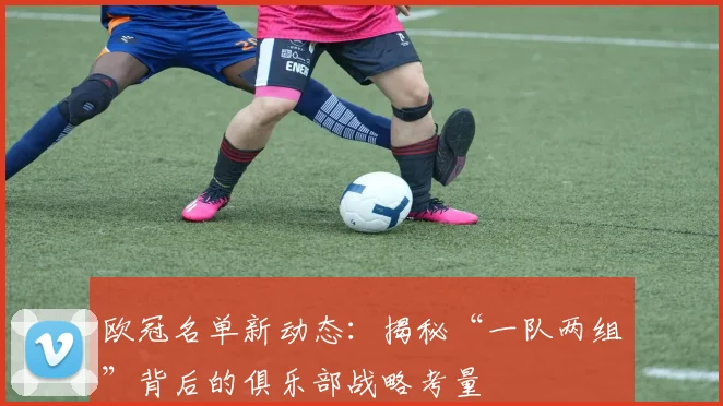 欧冠名单新动态：揭秘“一队两组”背后的俱乐部战略考量