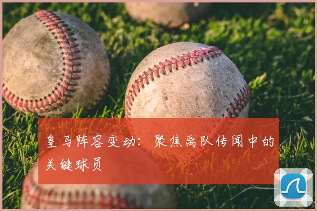 皇马阵容变动：聚焦离队传闻中的关键球员