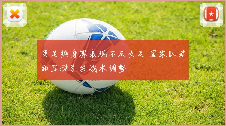 男足热身赛表现不及女足 国家队差距显现引发战术调整
