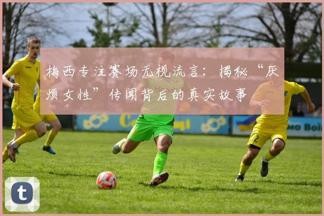 梅西专注赛场无视流言：揭秘“厌烦女性”传闻背后的真实故事