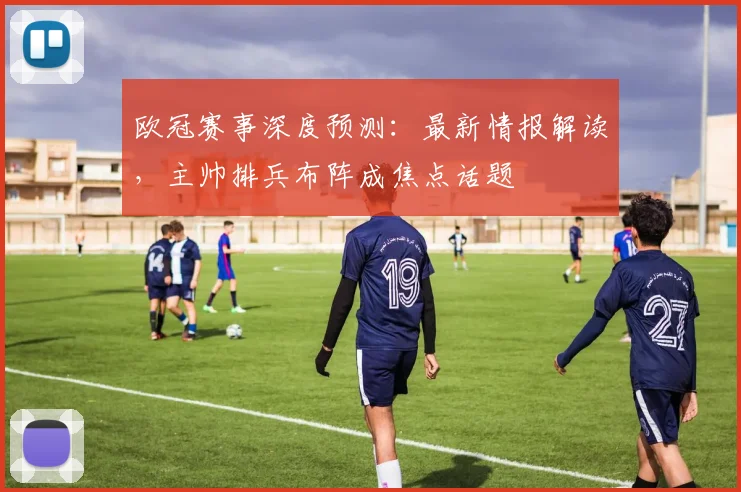 欧冠赛事深度预测：最新情报解读，主帅排兵布阵成焦点话题