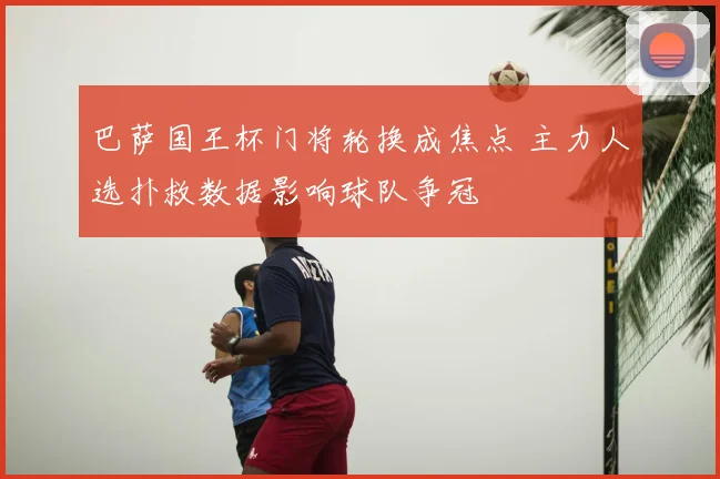 巴萨国王杯门将轮换成焦点 主力人选扑救数据影响球队争冠