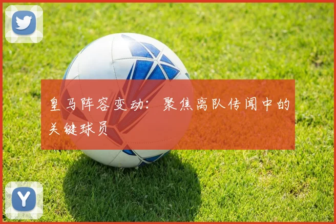 皇马阵容变动:聚焦离队传闻中的关键球员