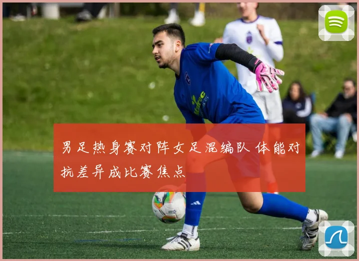 男足热身赛对阵女足混编队 体能对抗差异成比赛焦点