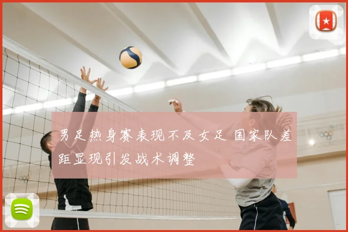 男足热身赛表现不及女足 国家队差距显现引发战术调整