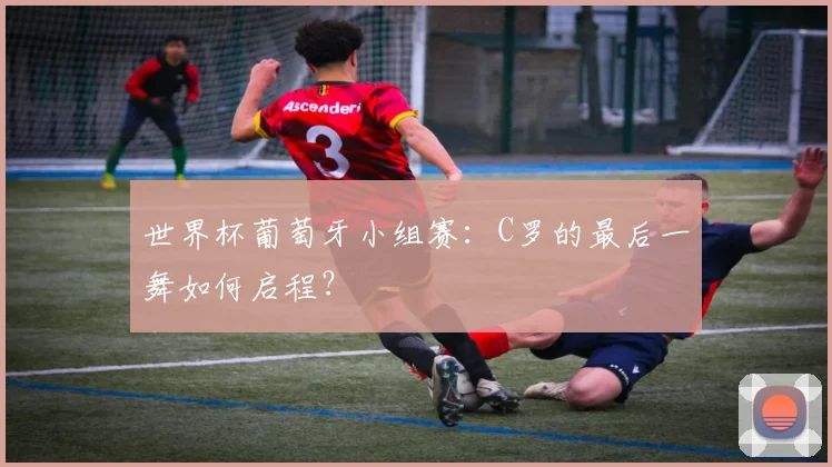 世界杯葡萄牙小组赛：C罗的最后一舞如何启程？