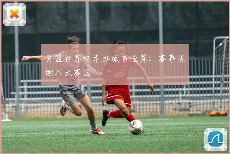 男篮世界杯举办城市全览：赛事点燃八大赛区