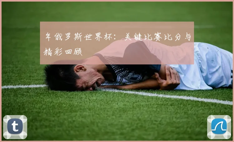 年俄罗斯世界杯：关键比赛比分与精彩回顾